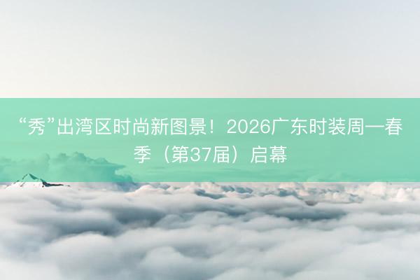 “秀”出湾区时尚新图景！2026广东时装周—春季（第37届）启幕