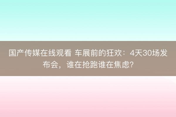 国产传媒在线观看 车展前的狂欢：4天30场发布会，谁在抢跑谁在焦虑？