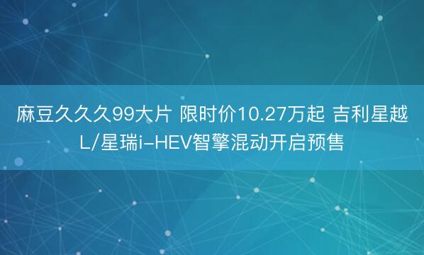 麻豆久久久99大片 限时价10.27万起 吉利星越L/星瑞i-HEV智擎混动开启预售