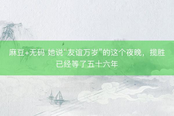 麻豆+无码 她说“友谊万岁”的这个夜晚，揽胜已经等了五十六年