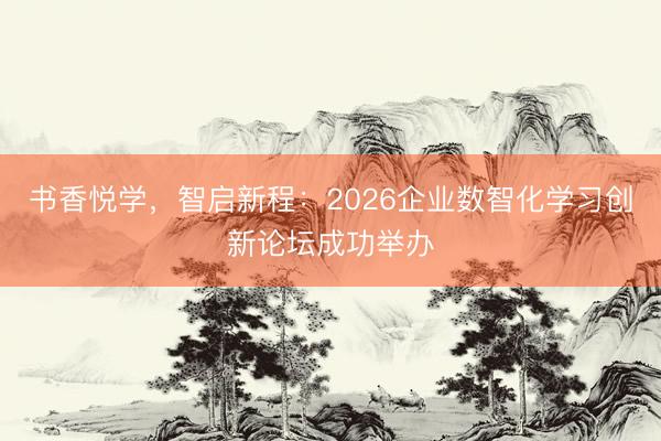 书香悦学，智启新程：2026企业数智化学习创新论坛成功举办