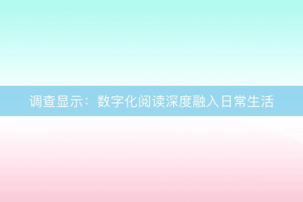 调查显示：数字化阅读深度融入日常生活