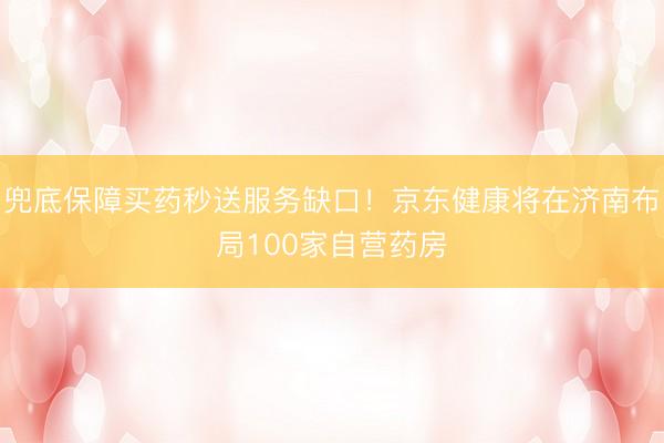 兜底保障买药秒送服务缺口！京东健康将在济南布局100家自营药房