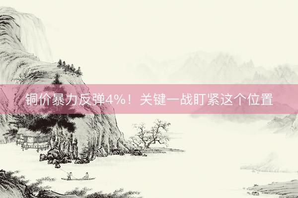 铜价暴力反弹4%！关键一战盯紧这个位置