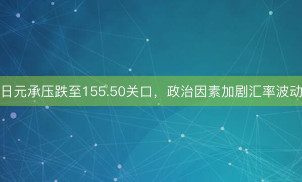 日元承压跌至155.50关口，政治因素加剧汇率波动