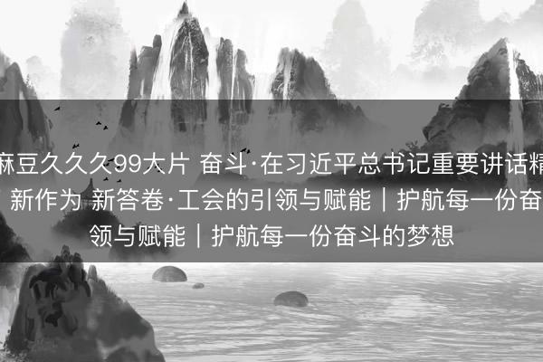 麻豆久久久99大片 奋斗·在习近平总书记重要讲话精神指引下 新作为 新答卷·工会的引领与赋能｜护航每一份奋斗的梦想