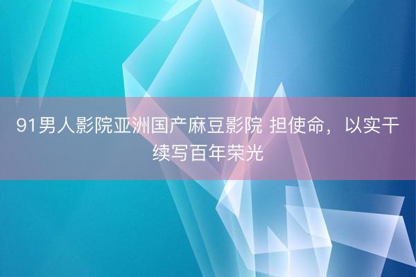 91男人影院亚洲国产麻豆影院 担使命，以实干续写百年荣光