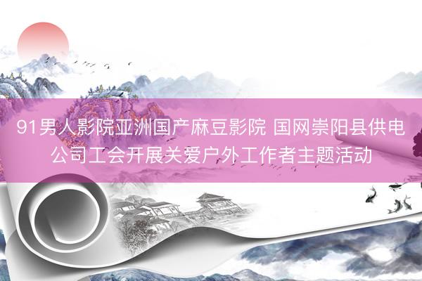 91男人影院亚洲国产麻豆影院 国网崇阳县供电公司工会开展关爱户外工作者主题活动
