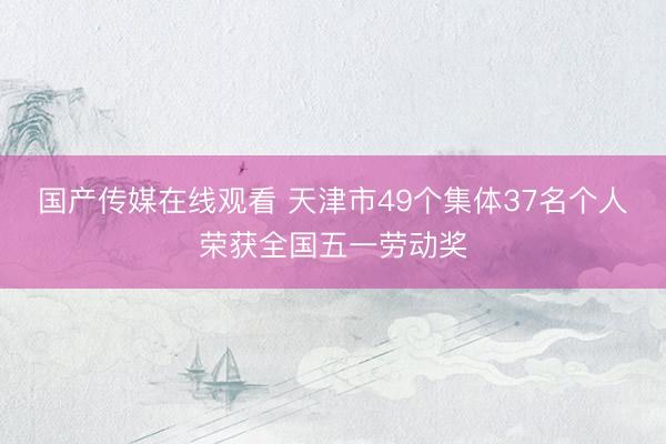 国产传媒在线观看 天津市49个集体37名个人荣获全国五一劳动奖