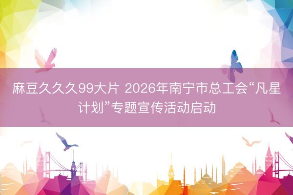 麻豆久久久99大片 2026年南宁市总工会“凡星计划”专题宣传活动启动