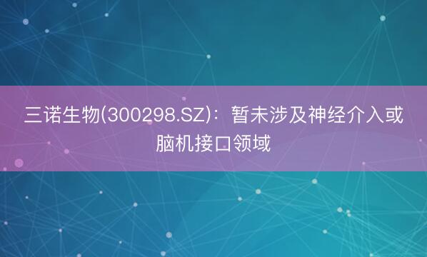 三诺生物(300298.SZ)：暂未涉及神经介入或脑机接口领域