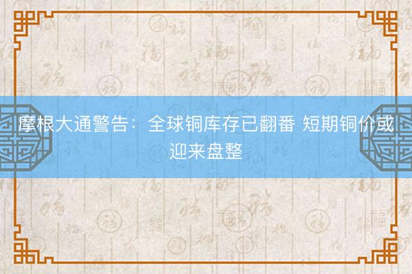摩根大通警告：全球铜库存已翻番 短期铜价或迎来盘整