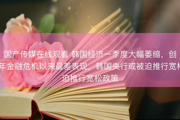 国产传媒在线观看 韩国经济一季度大幅萎缩，创2008年金融危机以来最差表现，韩国央行或被迫推行宽松政策