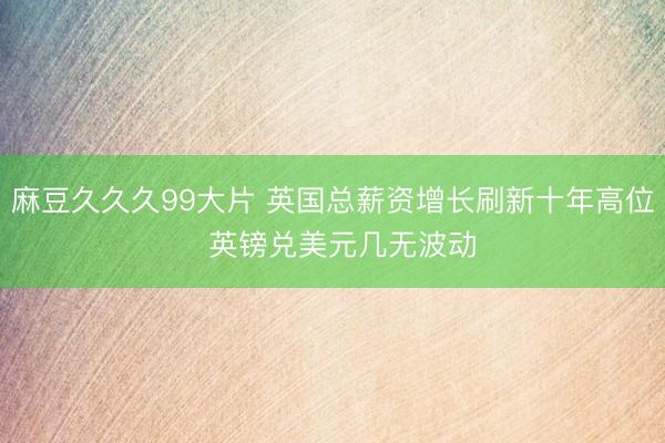 麻豆久久久99大片 英国总薪资增长刷新十年高位  英镑兑美元几无波动