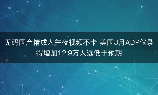 无码国产精成人午夜视频不卡 美国3月ADP仅录得增加12.9万人远低于预期