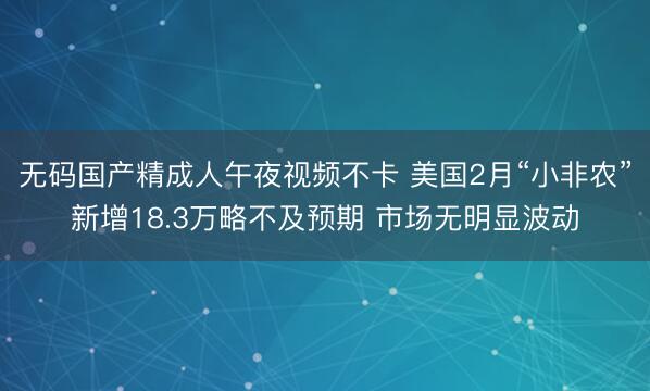 无码国产精成人午夜视频不卡 美国2月“小非农”新增18.3万略不及预期 市场无明显波动