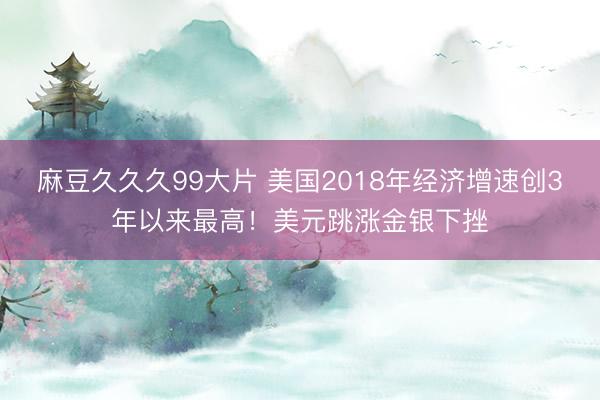 麻豆久久久99大片 美国2018年经济增速创3年以来最高！美元跳涨金银下挫