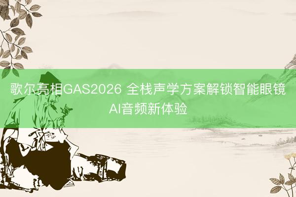 歌尔亮相GAS2026 全栈声学方案解锁智能眼镜AI音频新体验