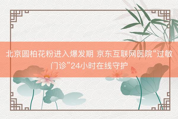 北京圆柏花粉进入爆发期 京东互联网医院“过敏门诊”24小时在线守护
