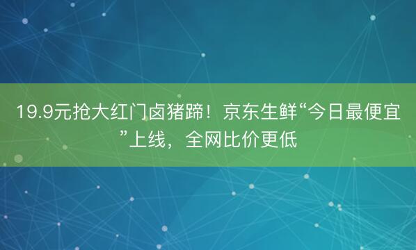 19.9元抢大红门卤猪蹄！京东生鲜“今日最便宜”上线，全网比价更低