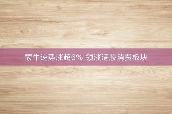 蒙牛逆势涨超6% 领涨港股消费板块