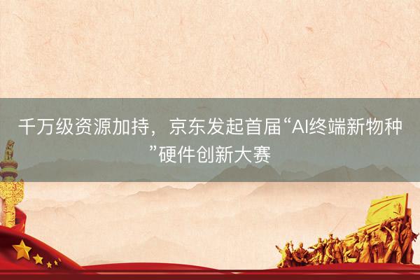 千万级资源加持，京东发起首届“AI终端新物种”硬件创新大赛