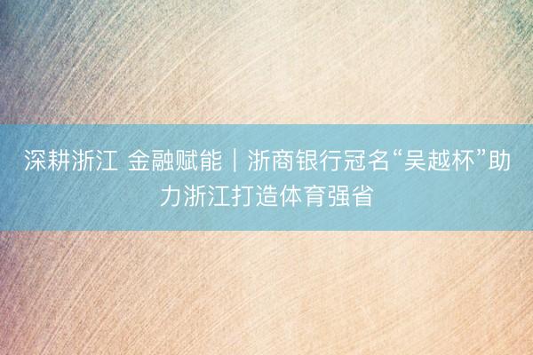 深耕浙江 金融赋能｜浙商银行冠名“吴越杯”助力浙江打造体育强省