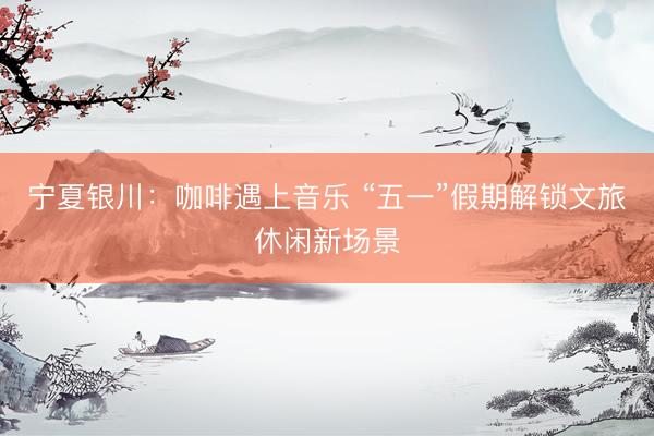 宁夏银川：咖啡遇上音乐 “五一”假期解锁文旅休闲新场景