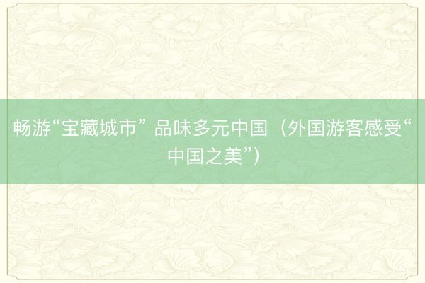 畅游“宝藏城市” 品味多元中国（外国游客感受“中国之美”）