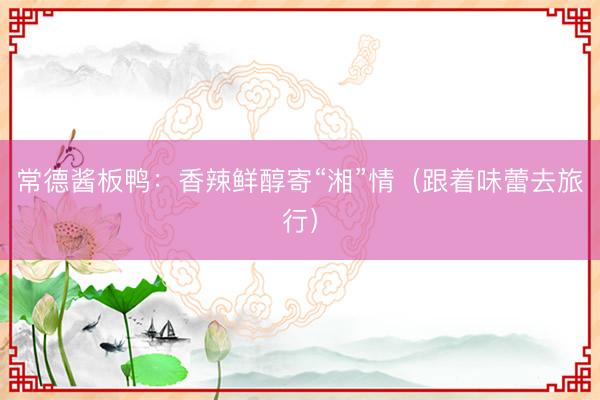 常德酱板鸭：香辣鲜醇寄“湘”情（跟着味蕾去旅行）