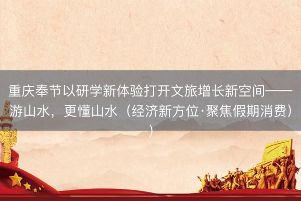 重庆奉节以研学新体验打开文旅增长新空间——游山水，更懂山水（经济新方位·聚焦假期消费）