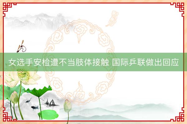 女选手安检遭不当肢体接触 国际乒联做出回应