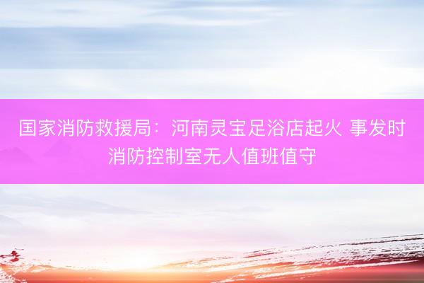 国家消防救援局：河南灵宝足浴店起火 事发时消防控制室无人值班值守