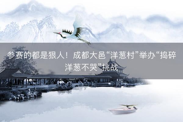 参赛的都是狠人！成都大邑“洋葱村”举办“捣碎洋葱不哭”挑战