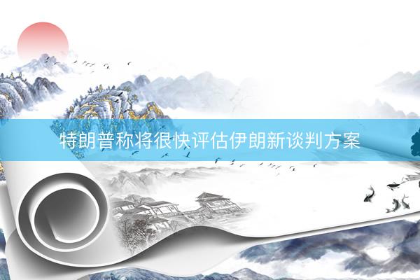 特朗普称将很快评估伊朗新谈判方案