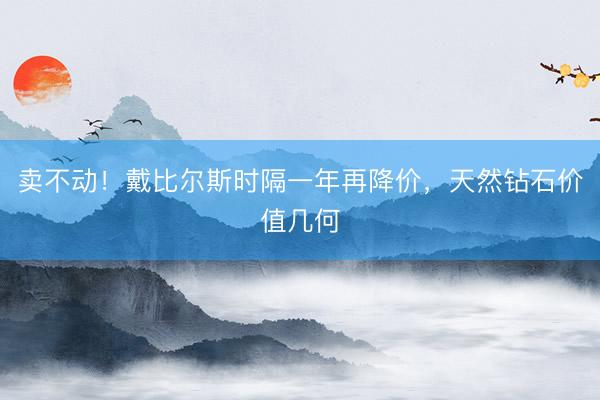 卖不动！戴比尔斯时隔一年再降价，天然钻石价值几何