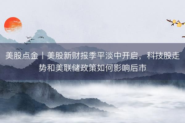 美股点金丨美股新财报季平淡中开启，科技股走势和美联储政策如何影响后市