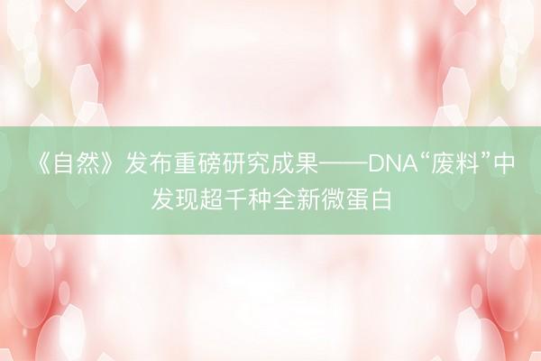 《自然》发布重磅研究成果——DNA“废料”中发现超千种全新微蛋白