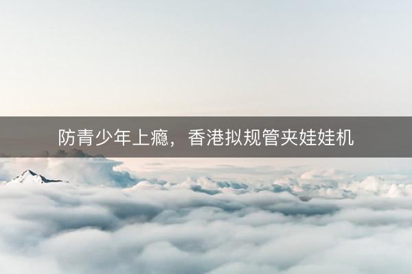 防青少年上瘾，香港拟规管夹娃娃机