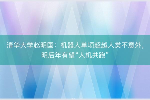 清华大学赵明国：机器人单项超越人类不意外，明后年有望“人机共跑”