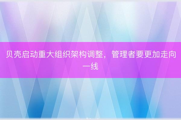 贝壳启动重大组织架构调整，管理者要更加走向一线