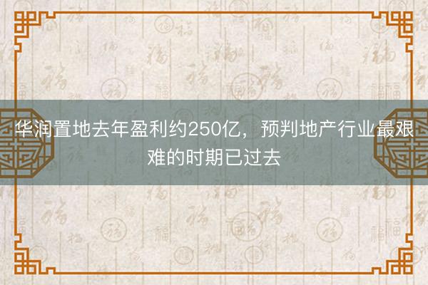 华润置地去年盈利约250亿，预判地产行业最艰难的时期已过去