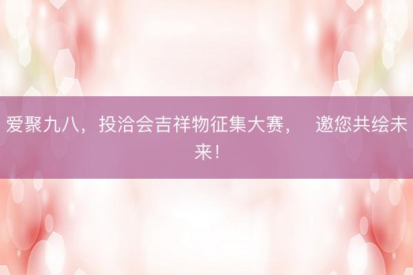 爱聚九八，投洽会吉祥物征集大赛，  邀您共绘未来！