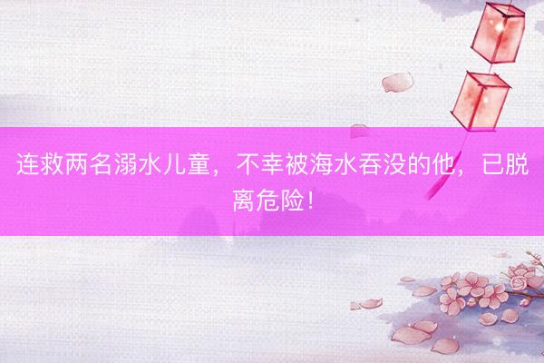 连救两名溺水儿童，不幸被海水吞没的他，已脱离危险！