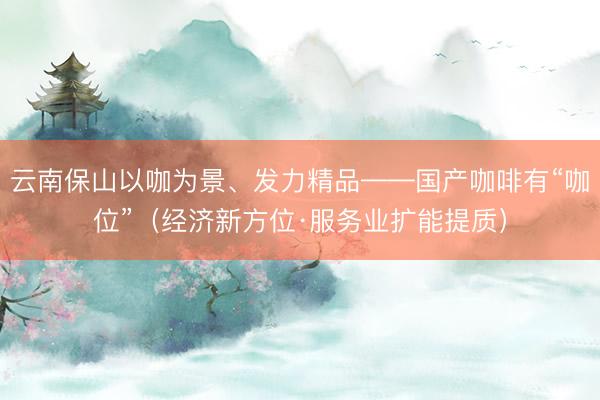 云南保山以咖为景、发力精品——国产咖啡有“咖位”（经济新方位·服务业扩能提质）