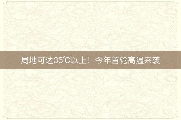 局地可达35℃以上！今年首轮高温来袭