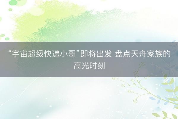 “宇宙超级快递小哥”即将出发 盘点天舟家族的高光时刻