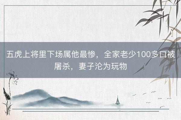 五虎上将里下场属他最惨，全家老少100多口被屠杀，妻子沦为玩物