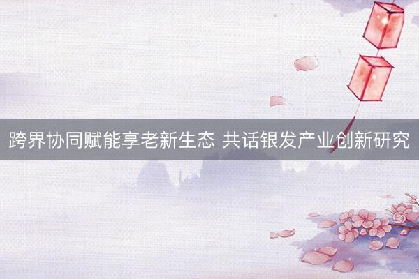 跨界协同赋能享老新生态 共话银发产业创新研究