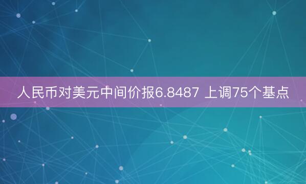 人民币对美元中间价报6.8487 上调75个基点